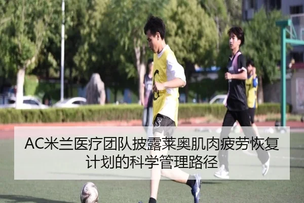 AC米兰医疗团队披露莱奥肌肉疲劳恢复计划的科学管理路径