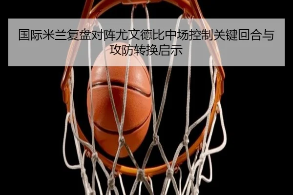 国际米兰复盘对阵尤文德比中场控制关键回合与攻防转换启示