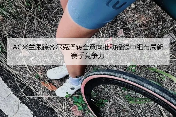 AC米兰跟踪齐尔克泽转会意向推动锋线重组布局新赛季竞争力