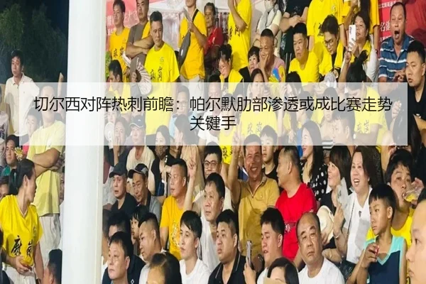 切尔西对阵热刺前瞻：帕尔默肋部渗透或成比赛走势关键手