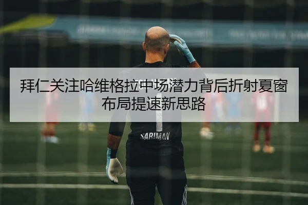 拜仁关注哈维格拉中场潜力背后折射夏窗布局提速新思路